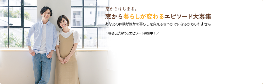 窓からはじまる。窓から暮らしが変わるエピソード大募集 あなたの体験が誰かの暮らしを変えるきっかけになるかもしれません ＼暮らしが変わるエピソード募集中！／
