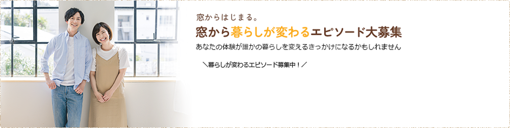 窓からはじまる。窓から暮らしが変わるエピソード大募集 あなたの体験が誰かの暮らしを変えるきっかけになるかもしれません ＼暮らしが変わるエピソード募集中！／